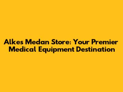 Alkes Medan Store: Your Premier Medical Equipment Destination