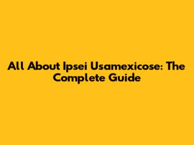 All About Ipsei Usamexicose: The Complete Guide