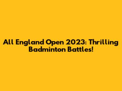 All England Open 2023: Thrilling Badminton Battles!