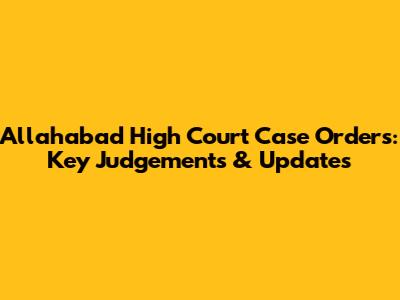 Allahabad High Court Case Orders: Key Judgements & Updates