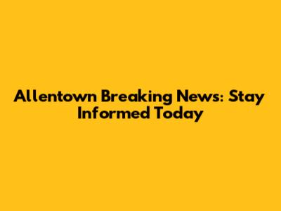 Allentown Breaking News: Stay Informed Today