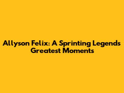 Allyson Felix: A Sprinting Legend's Greatest Moments