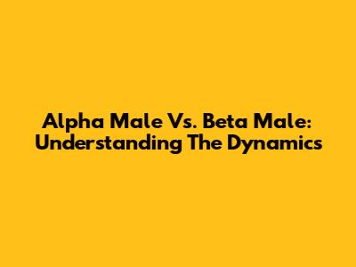 Alpha Male Vs. Beta Male: Understanding The Dynamics