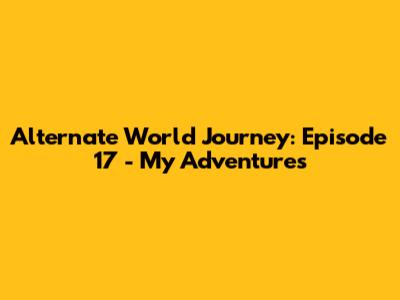 Alternate World Journey: Episode 17 - My Adventures