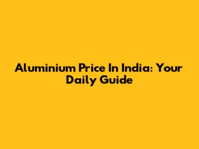 Aluminium Price In India: Your Daily Guide