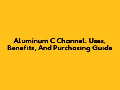 Aluminum C Channel: Uses, Benefits, And Purchasing Guide
