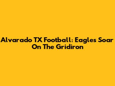 Alvarado TX Football: Eagles Soar On The Gridiron