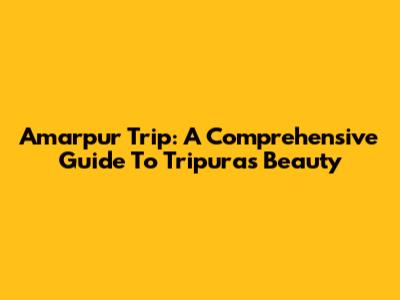Amarpur Trip: A Comprehensive Guide To Tripura's Beauty