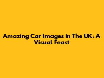 Amazing Car Images In The UK: A Visual Feast