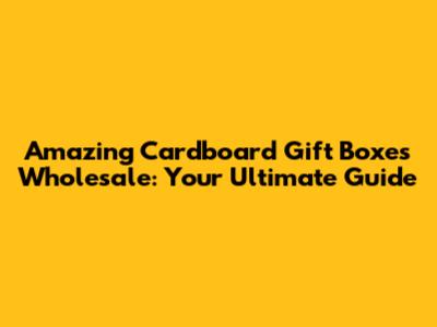 Amazing Cardboard Gift Boxes Wholesale: Your Ultimate Guide