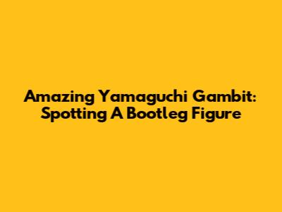 Amazing Yamaguchi Gambit: Spotting A Bootleg Figure