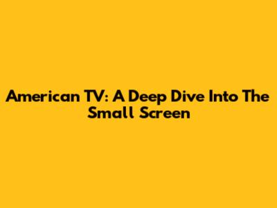 American TV: A Deep Dive Into The Small Screen