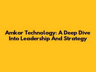 Amkor Technology: A Deep Dive Into Leadership And Strategy