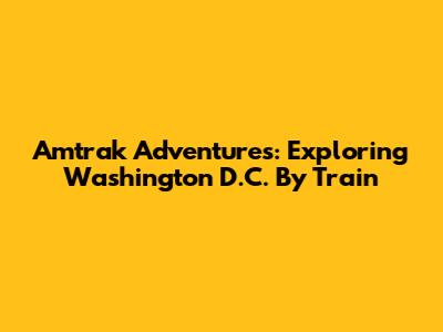 Amtrak Adventures: Exploring Washington D.C. By Train