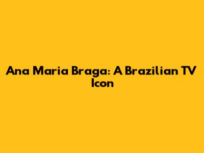Ana Maria Braga: A Brazilian TV Icon