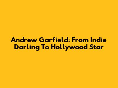 Andrew Garfield: From Indie Darling To Hollywood Star
