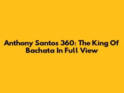 Anthony Santos 360: The King Of Bachata In Full View