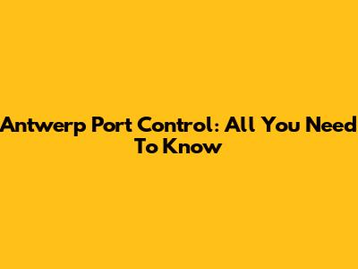 Antwerp Port Control: All You Need To Know