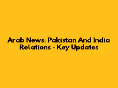 Arab News: Pakistan And India Relations - Key Updates
