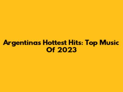 Argentina's Hottest Hits: Top Music Of 2023