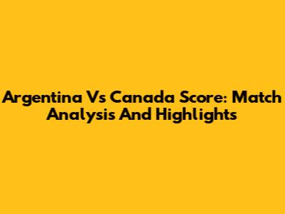 Argentina Vs Canada Score: Match Analysis And Highlights