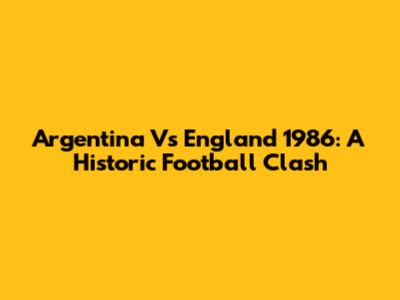 Argentina Vs England 1986: A Historic Football Clash