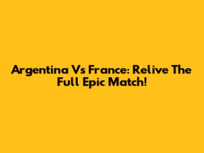 Argentina Vs France: Relive The Full Epic Match!