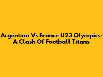 Argentina Vs France U23 Olympics: A Clash Of Football Titans