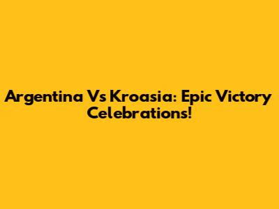 Argentina Vs Kroasia: Epic Victory Celebrations!
