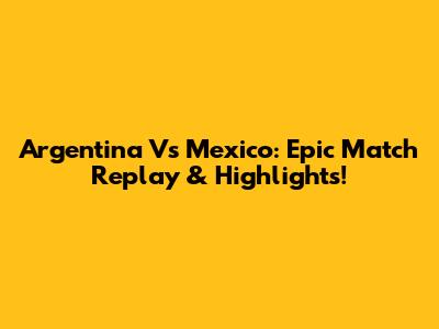 Argentina Vs Mexico: Epic Match Replay & Highlights!