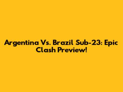 Argentina Vs. Brazil Sub-23: Epic Clash Preview!