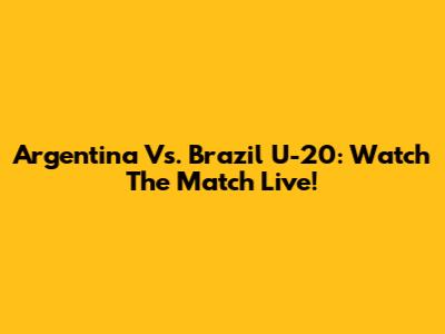 Argentina Vs. Brazil U-20: Watch The Match Live!