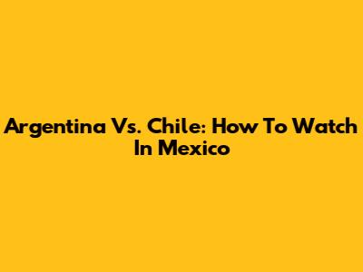 Argentina Vs. Chile: How To Watch In Mexico