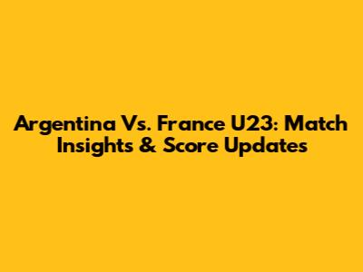Argentina Vs. France U23: Match Insights & Score Updates