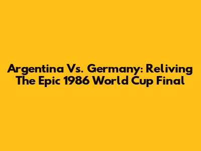 Argentina Vs. Germany: Reliving The Epic 1986 World Cup Final