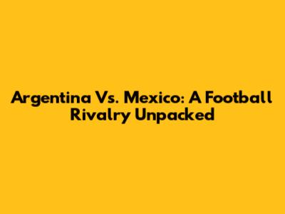 Argentina Vs. Mexico: A Football Rivalry Unpacked