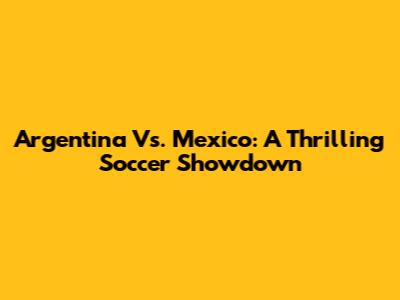Argentina Vs. Mexico: A Thrilling Soccer Showdown