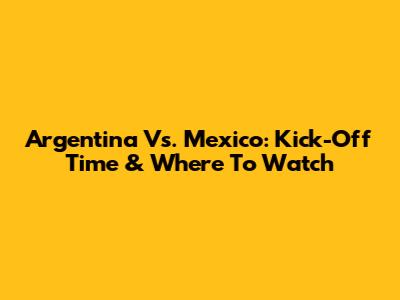 Argentina Vs. Mexico: Kick-Off Time & Where To Watch