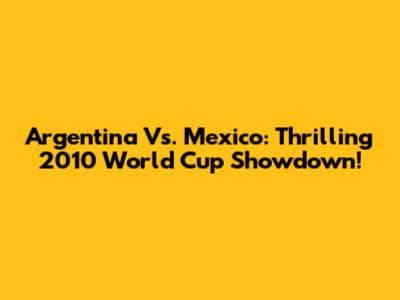 Argentina Vs. Mexico: Thrilling 2010 World Cup Showdown!