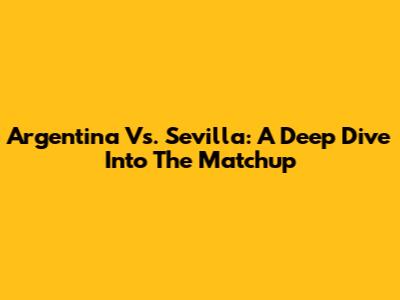 Argentina Vs. Sevilla: A Deep Dive Into The Matchup