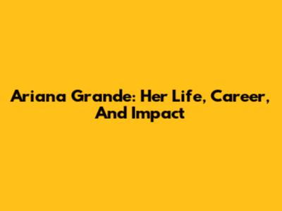Ariana Grande: Her Life, Career, And Impact