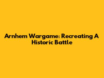 Arnhem Wargame: Recreating A Historic Battle