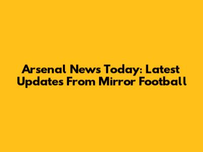 Arsenal News Today: Latest Updates From Mirror Football