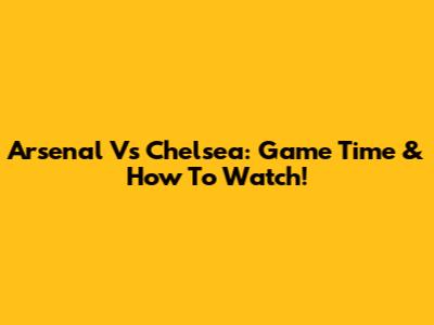 Arsenal Vs Chelsea: Game Time & How To Watch!