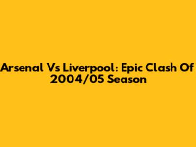 Arsenal Vs Liverpool: Epic Clash Of 2004/05 Season