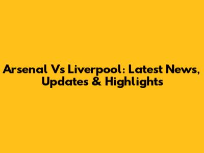 Arsenal Vs Liverpool: Latest News, Updates & Highlights
