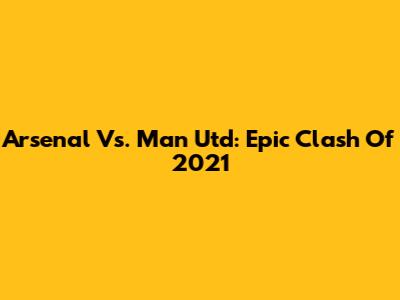 Arsenal Vs. Man Utd: Epic Clash Of 2021