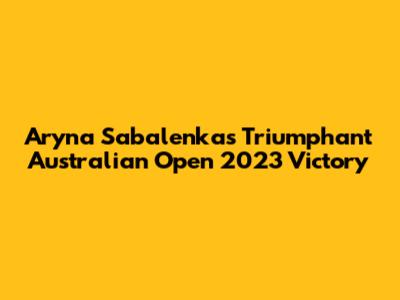 Aryna Sabalenka's Triumphant Australian Open 2023 Victory
