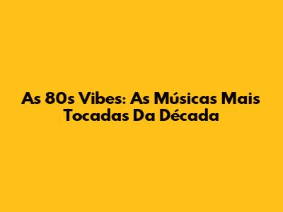 As 80s Vibes: As Músicas Mais Tocadas Da Década