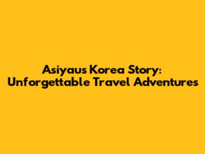 Asiyau's Korea Story: Unforgettable Travel Adventures